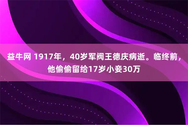益牛网 1917年，40岁军阀王德庆病逝。临终前，他偷偷留给17岁小妾30万