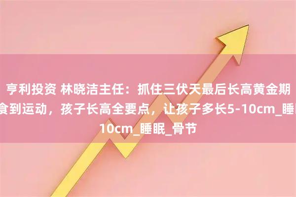 亨利投资 林晓洁主任:抓住三伏天最后长高黄金期,从饮食到运动,孩子长高全要点,让孩子多长5-10cm_睡眠_骨节