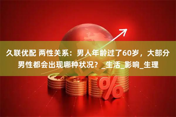 久联优配 两性关系：男人年龄过了60岁，大部分男性都会出现哪种状况？_生活_影响_生理