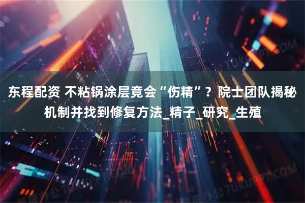 东程配资 不粘锅涂层竟会“伤精”？院士团队揭秘机制并找到修复方法_精子_研究_生殖