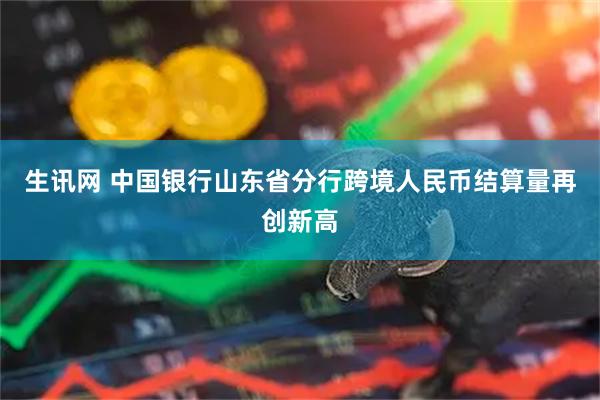 生讯网 中国银行山东省分行跨境人民币结算量再创新高