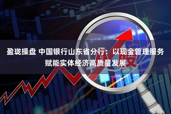 盈珑操盘 中国银行山东省分行：以现金管理服务赋能实体经济高质量发展