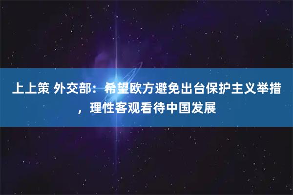 上上策 外交部：希望欧方避免出台保护主义举措，理性客观看待中国发展