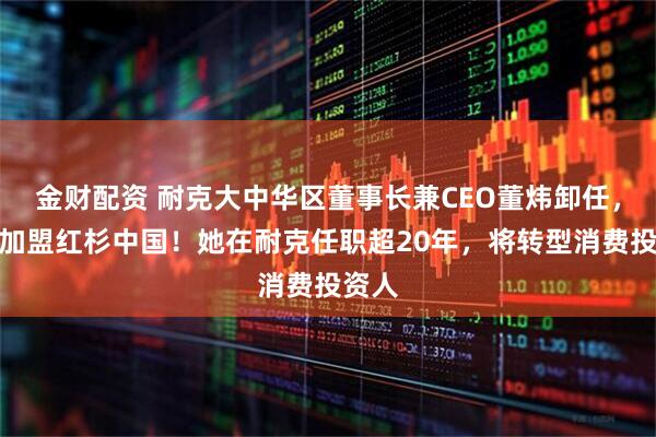 金财配资 耐克大中华区董事长兼CEO董炜卸任,官宣加盟红杉中国!她在耐克任职超20年,将转型消费投资人