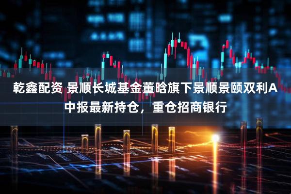 乾鑫配资 景顺长城基金董晗旗下景顺景颐双利A中报最新持仓，重仓招商银行