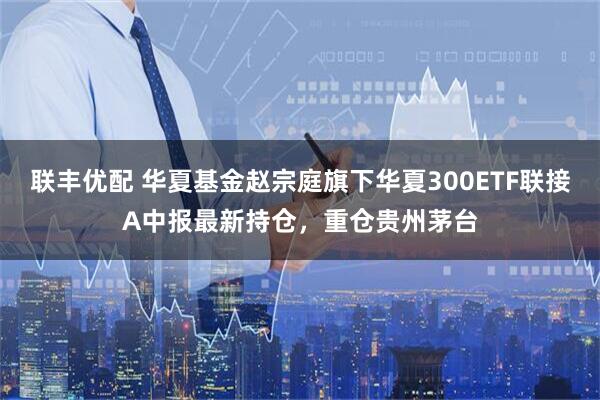 联丰优配 华夏基金赵宗庭旗下华夏300ETF联接A中报最新持仓，重仓贵州茅台