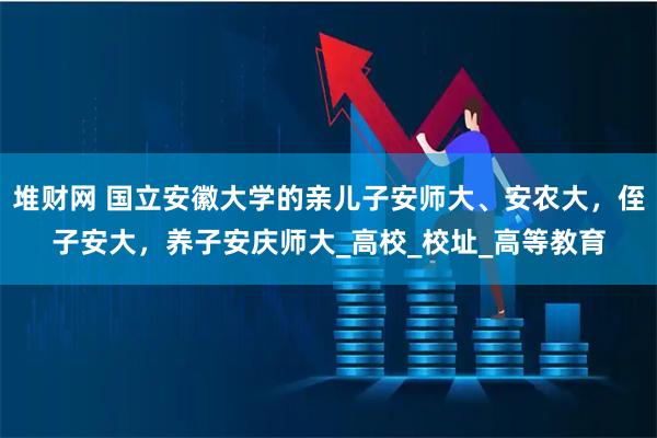 堆财网 国立安徽大学的亲儿子安师大、安农大，侄子安大，养子安庆师大_高校_校址_高等教育
