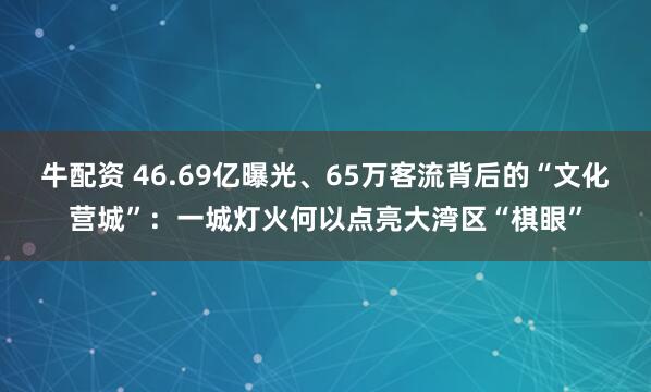 牛配资 46.69亿曝光、65万客流背后的“文化营城”：一城灯火何以点亮大湾区“棋眼”