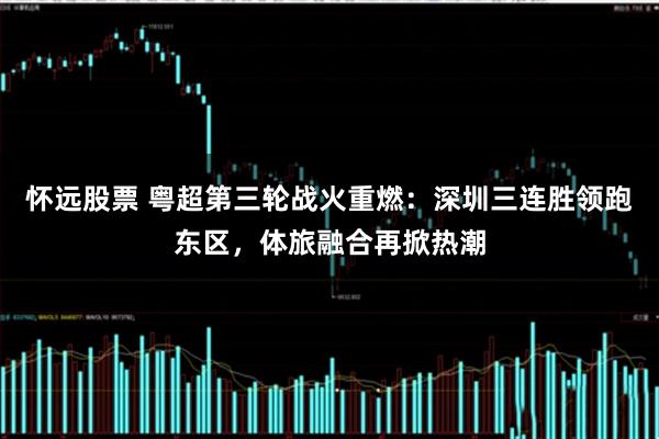 怀远股票 粤超第三轮战火重燃：深圳三连胜领跑东区，体旅融合再掀热潮