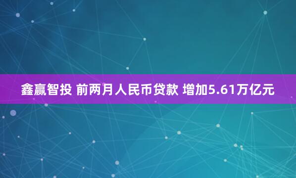鑫赢智投 前两月人民币贷款 增加5.61万亿元