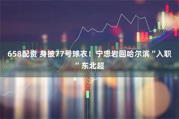 658配资 身披77号球衣！宁忠岩回哈尔滨“入职”东北超