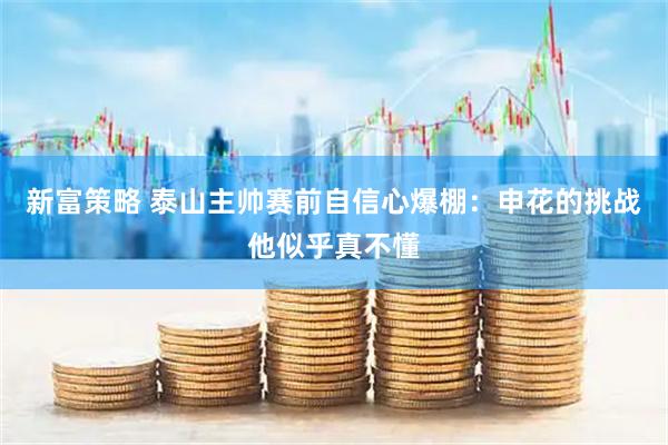 新富策略 泰山主帅赛前自信心爆棚:申花的挑战他似乎真不懂