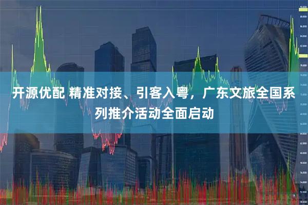 开源优配 精准对接、引客入粤,广东文旅全国系列推介活动全面启动