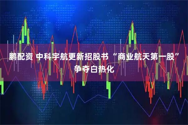 鹏配资 中科宇航更新招股书 “商业航天第一股”争夺白热化