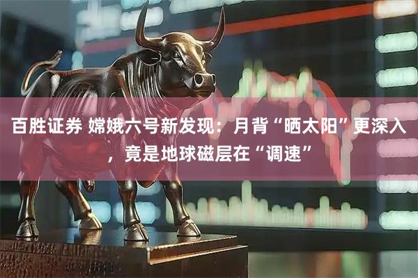 百胜证券 嫦娥六号新发现：月背“晒太阳”更深入，竟是地球磁层在“调速”