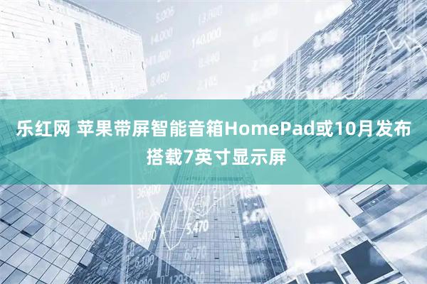 乐红网 苹果带屏智能音箱HomePad或10月发布 搭载7英寸显示屏