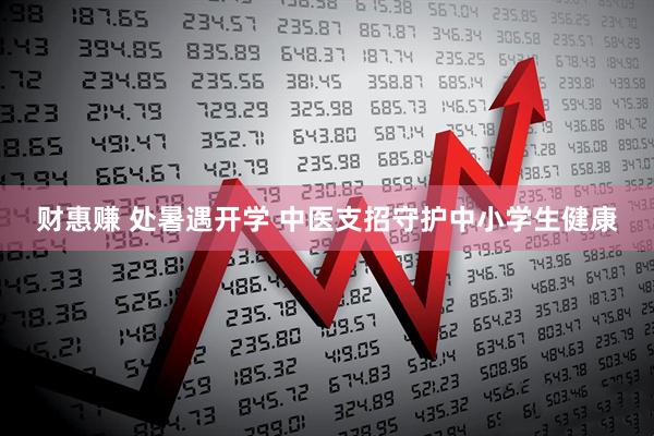 财惠赚 处暑遇开学 中医支招守护中小学生健康