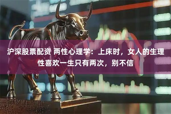 沪深股票配资 两性心理学：上床时，女人的生理性喜欢一生只有两次，别不信
