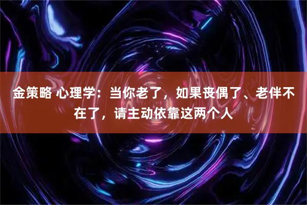 金策略 心理学：当你老了，如果丧偶了、老伴不在了，请主动依靠这两个人