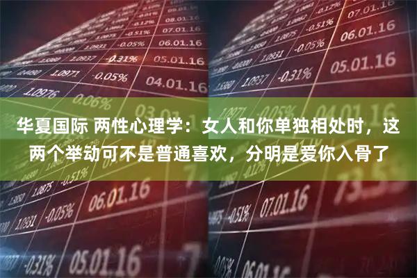 华夏国际 两性心理学：女人和你单独相处时，这两个举动可不是普通喜欢，分明是爱你入骨了