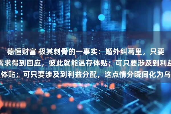 德恒财富 极其刺骨的一事实:婚外纠葛里,只要女方不索取财物,男方需求得到回应,彼此就能温存体贴;可只要涉及到利益分配,这点情分瞬间化为乌有